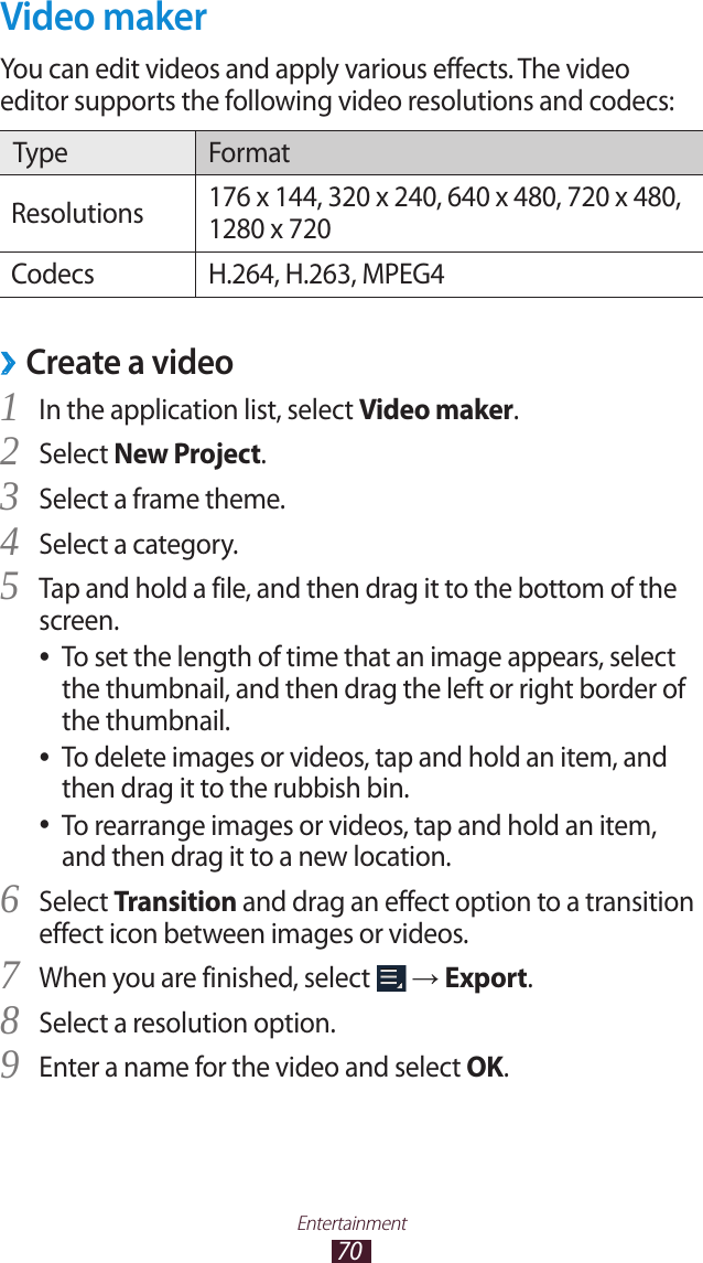 70EntertainmentVideo makerYou can edit videos and apply various effects. The video editor supports the following video resolutions and codecs:Type FormatResolutions 176 x 144, 320 x 240, 640 x 480, 720 x 480, 1280 x 720Codecs H.264, H.263, MPEG4Create a video ›In the application list, select 1 Video maker.Select 2 New Project.Select a frame theme.3 Select a category.4 Tap and hold a file, and then drag it to the bottom of the 5 screen.To set the length of time that an image appears, select  ●the thumbnail, and then drag the left or right border of the thumbnail.To delete images or videos, tap and hold an item, and  ●then drag it to the rubbish bin.To rearrange images or videos, tap and hold an item,  ●and then drag it to a new location.Select 6 Transition and drag an effect option to a transition effect icon between images or videos.When you are finished, select 7  → Export.Select a resolution option.8 Enter a name for the video and select 9 OK.