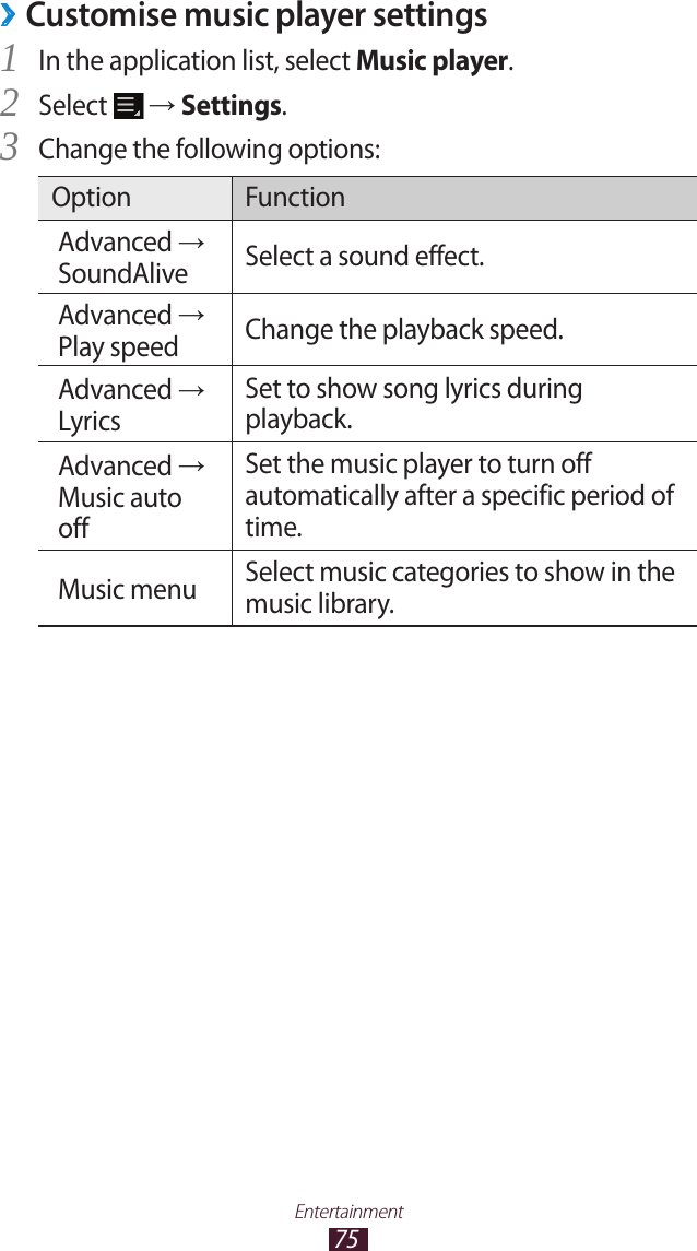 75EntertainmentCustomise music player settings ›In the application list, select 1 Music player.Select 2  → Settings.Change the following options:3 Option FunctionAdvanced → SoundAlive Select a sound effect.Advanced → Play speed Change the playback speed.Advanced → LyricsSet to show song lyrics during playback.Advanced → Music auto offSet the music player to turn off automatically after a specific period of time.Music menu Select music categories to show in the music library.