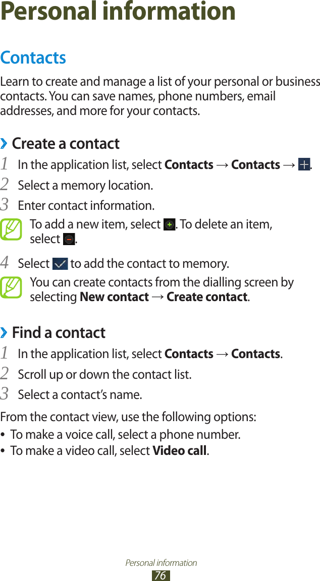 Personal information76Personal informationContactsLearn to create and manage a list of your personal or business contacts. You can save names, phone numbers, email addresses, and more for your contacts. ›Create a contactIn the application list, select 1 Contacts → Contacts →  .Select a memory location.2 Enter contact information.3 To add a new item, select  . To delete an item,  select  .Select 4  to add the contact to memory.You can create contacts from the dialling screen by selecting New contact → Create contact.Find a contact ›In the application list, select 1 Contacts → Contacts.Scroll up or down the contact list.2 Select a contact’s name.3 From the contact view, use the following options:To make a voice call, select a phone number. ●To make a video call, select  ●Video call.