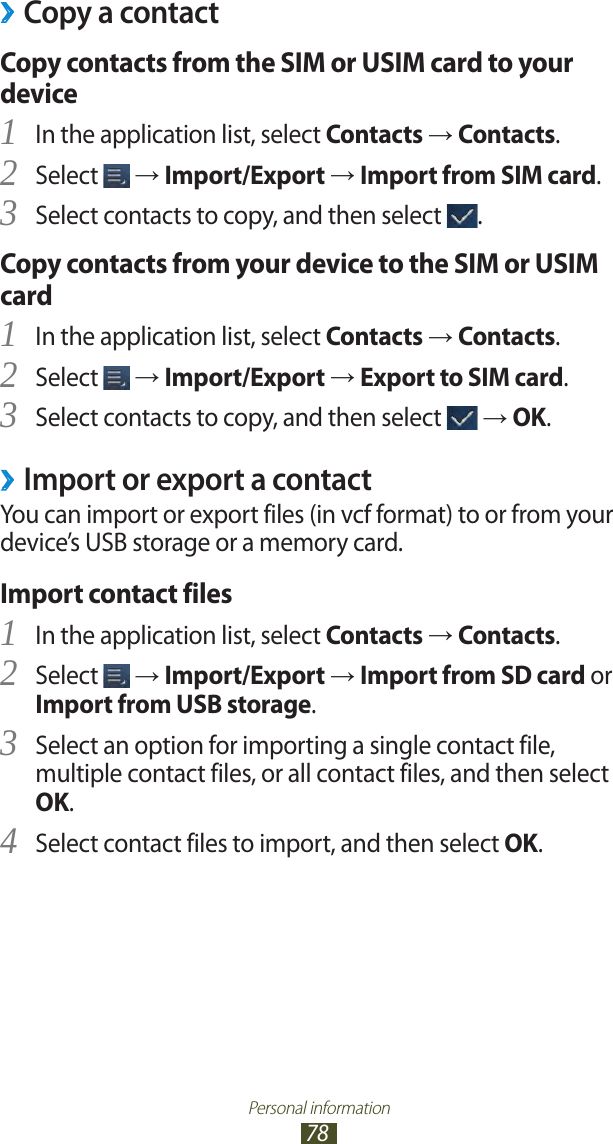 Personal information78Copy a contact ›Copy contacts from the SIM or USIM card to your deviceIn the application list, select 1 Contacts → Contacts.Select 2  → Import/Export → Import from SIM card.Select contacts to copy, and then select 3 .Copy contacts from your device to the SIM or USIM cardIn the application list, select 1 Contacts → Contacts.Select 2  → Import/Export → Export to SIM card.Select contacts to copy, and then select 3  → OK.Import or export a contact ›You can import or export files (in vcf format) to or from your device’s USB storage or a memory card.Import contact filesIn the application list, select 1 Contacts → Contacts.Select 2  → Import/Export → Import from SD card or Import from USB storage.Select an option for importing a single contact file, 3 multiple contact files, or all contact files, and then select OK.Select contact files to import, and then select 4 OK.