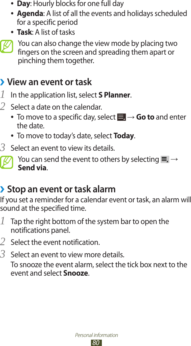 Personal information80Day ●: Hourly blocks for one full dayAgenda ●: A list of all the events and holidays scheduled for a specific periodTask ●: A list of tasksYou can also change the view mode by placing two fingers on the screen and spreading them apart or pinching them together.View an event or task ›In the application list, select 1 S Planner.Select a date on the calendar.2 To move to a specific day, select  ● → Go to and enter the date.To move to today’s date, select  ●Today.Select an event to view its details.3 You can send the event to others by selecting   → Send via.Stop an event or task alarm ›If you set a reminder for a calendar event or task, an alarm will sound at the specified time.Tap the right bottom of the system bar to open the 1 notifications panel.Select the event notification.2 Select an event to view more details.3 To snooze the event alarm, select the tick box next to the event and select Snooze.