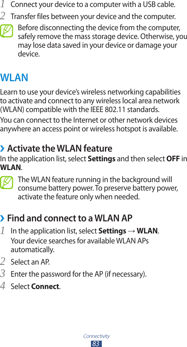Connectivity83Connect your device to a computer with a USB cable.1 Transfer files between your device and the computer.2 Before disconnecting the device from the computer, safely remove the mass storage device. Otherwise, you may lose data saved in your device or damage your device.WLANLearn to use your device’s wireless networking capabilities to activate and connect to any wireless local area network (WLAN) compatible with the IEEE 802.11 standards.You can connect to the Internet or other network devices anywhere an access point or wireless hotspot is available.Activate the WLAN feature ›In the application list, select Settings and then select OFF in WLAN.The WLAN feature running in the background will consume battery power. To preserve battery power, activate the feature only when needed.Find and connect to a WLAN AP ›In the application list, select 1 Settings → WLAN.Your device searches for available WLAN APs automatically.Select an AP.2 Enter the password for the AP (if necessary).3 Select 4 Connect.