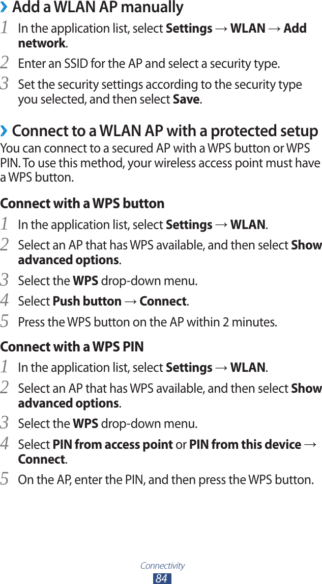 Connectivity84Add a WLAN AP manually ›In the application list, select 1 Settings → WLAN → Add network.Enter an SSID for the AP and select a security type.2 Set the security settings according to the security type 3 you selected, and then select Save.Connect to a WLAN AP with a protected setup ›You can connect to a secured AP with a WPS button or WPS PIN. To use this method, your wireless access point must have a WPS button.Connect with a WPS buttonIn the application list, select 1 Settings → WLAN.Select an AP that has WPS available, and then select 2 Show advanced options.Select the 3 WPS drop-down menu.Select 4 Push button → Connect.Press the WPS button on the AP within 2 minutes.5 Connect with a WPS PINIn the application list, select 1 Settings → WLAN.Select an AP that has WPS available, and then select 2 Show advanced options.Select the 3 WPS drop-down menu.Select 4 PIN from access point or PIN from this device → Connect.On the AP, enter the PIN, and then press the WPS button.5 