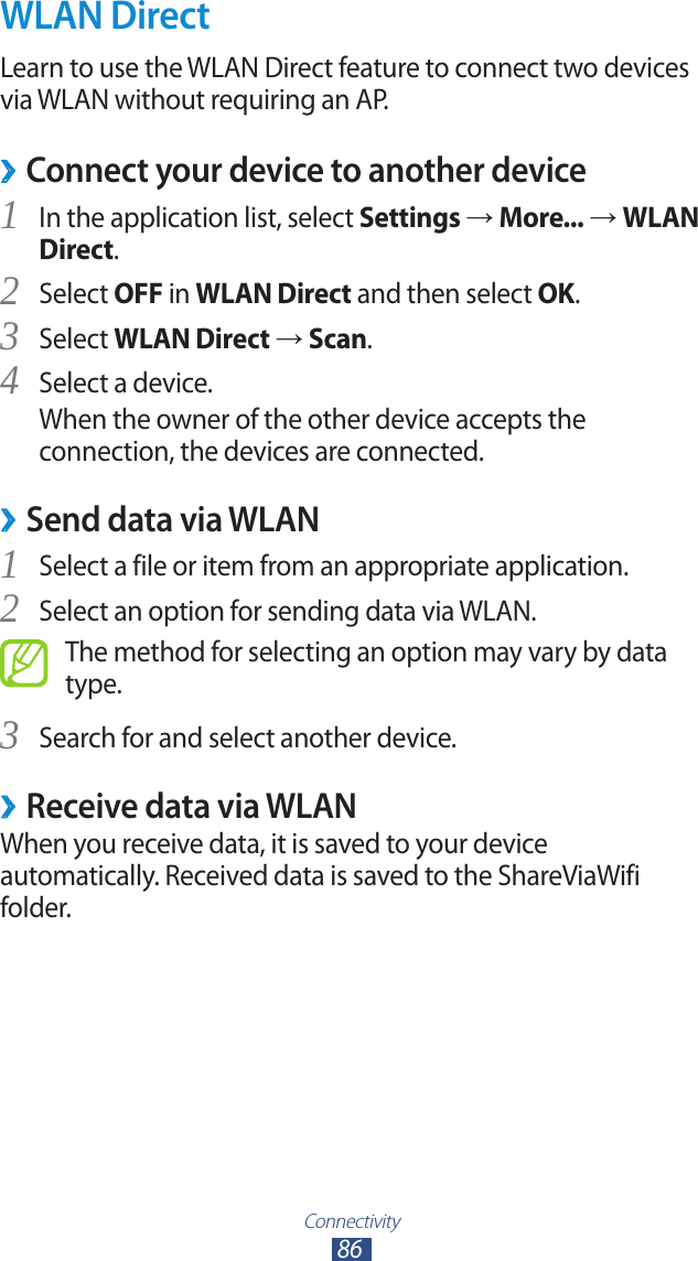 Connectivity86WLAN DirectLearn to use the WLAN Direct feature to connect two devices via WLAN without requiring an AP.Connect your device to another device ›In the application list, select 1 Settings → More... → WLAN Direct.Select 2 OFF in WLAN Direct and then select OK.Select 3 WLAN Direct → Scan.Select a device.4 When the owner of the other device accepts the connection, the devices are connected.Send data via WLAN ›Select a file or item from an appropriate application.1 Select an option for sending data via WLAN.2 The method for selecting an option may vary by data type.Search for and select another device.3 Receive data via WLAN ›When you receive data, it is saved to your device automatically. Received data is saved to the ShareViaWifi folder.