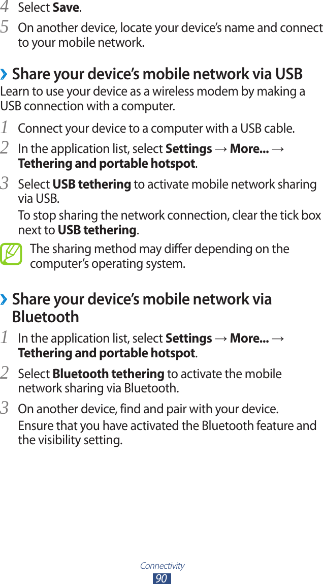 Connectivity90Select 4 Save.On another device, locate your device’s name and connect 5 to your mobile network. ›Share your device’s mobile network via USBLearn to use your device as a wireless modem by making a USB connection with a computer.Connect your device to a computer with a USB cable.1 In the application list, select 2 Settings → More... → Tethering and portable hotspot.Select 3 USB tethering to activate mobile network sharing via USB.To stop sharing the network connection, clear the tick box next to USB tethering.The sharing method may differ depending on the computer’s operating system. ›Share your device’s mobile network via BluetoothIn the application list, select 1 Settings → More... → Tethering and portable hotspot.Select 2 Bluetooth tethering to activate the mobile network sharing via Bluetooth.On another device, find and pair with your device.3 Ensure that you have activated the Bluetooth feature and the visibility setting.