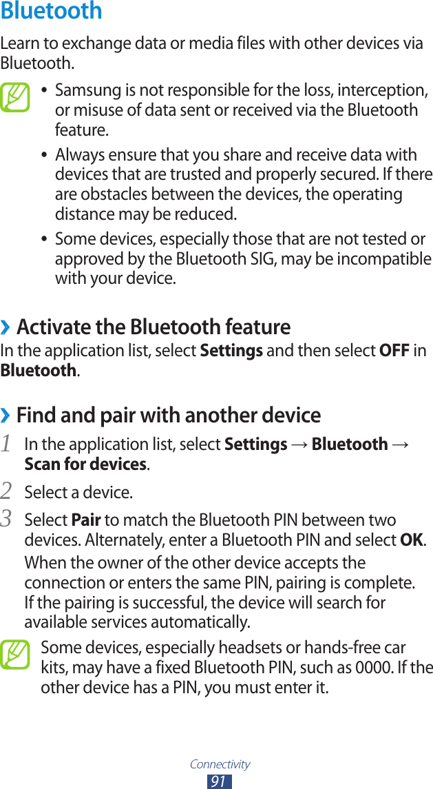 Connectivity91BluetoothLearn to exchange data or media files with other devices via Bluetooth.Samsung is not responsible for the loss, interception,  ●or misuse of data sent or received via the Bluetooth feature.Always ensure that you share and receive data with  ●devices that are trusted and properly secured. If there are obstacles between the devices, the operating distance may be reduced.Some devices, especially those that are not tested or  ●approved by the Bluetooth SIG, may be incompatible with your device.Activate the Bluetooth feature ›In the application list, select Settings and then select OFF in Bluetooth. ›Find and pair with another deviceIn the application list, select 1 Settings → Bluetooth → Scan for devices.Select a device.2 Select 3 Pair to match the Bluetooth PIN between two devices. Alternately, enter a Bluetooth PIN and select OK.When the owner of the other device accepts the connection or enters the same PIN, pairing is complete. If the pairing is successful, the device will search for available services automatically.Some devices, especially headsets or hands-free car kits, may have a fixed Bluetooth PIN, such as 0000. If the other device has a PIN, you must enter it.