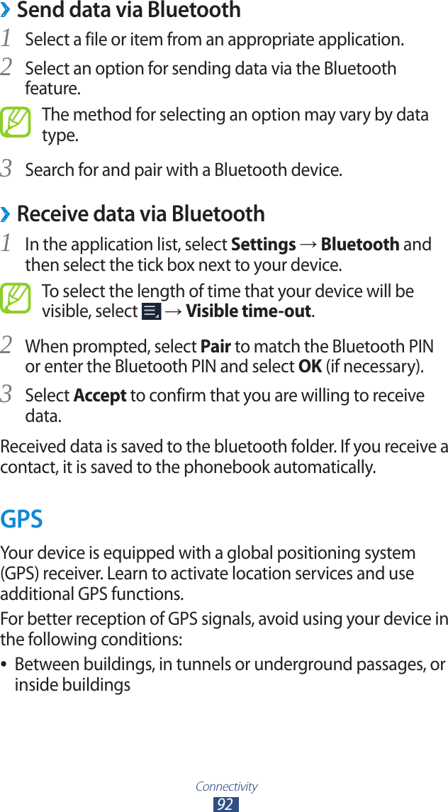 Connectivity92Send data via Bluetooth ›Select a file or item from an appropriate application.1 Select an option for sending data via the Bluetooth 2 feature.The method for selecting an option may vary by data type.Search for and pair with a Bluetooth device.3  ›Receive data via BluetoothIn the application list, select 1 Settings → Bluetooth and then select the tick box next to your device.To select the length of time that your device will be visible, select   → Visible time-out.When prompted, select 2 Pair to match the Bluetooth PIN or enter the Bluetooth PIN and select OK (if necessary).Select 3 Accept to confirm that you are willing to receive data.Received data is saved to the bluetooth folder. If you receive a contact, it is saved to the phonebook automatically.GPSYour device is equipped with a global positioning system (GPS) receiver. Learn to activate location services and use additional GPS functions.For better reception of GPS signals, avoid using your device in the following conditions:Between buildings, in tunnels or underground passages, or  ●inside buildings