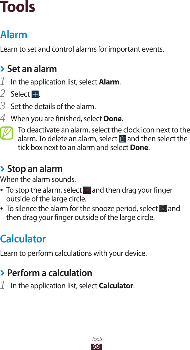 96ToolsToolsAlarmLearn to set and control alarms for important events.Set an alarm ›In the application list, select 1 Alarm.Select 2 .Set the details of the alarm.3 When you are finished, select 4 Done.To deactivate an alarm, select the clock icon next to the alarm. To delete an alarm, select   and then select the tick box next to an alarm and select Done.Stop an alarm ›When the alarm sounds,To stop the alarm, select  ● and then drag your finger outside of the large circle.To silence the alarm for the snooze period, select  ● and then drag your finger outside of the large circle.CalculatorLearn to perform calculations with your device.Perform a calculation ›In the application list, select 1 Calculator.