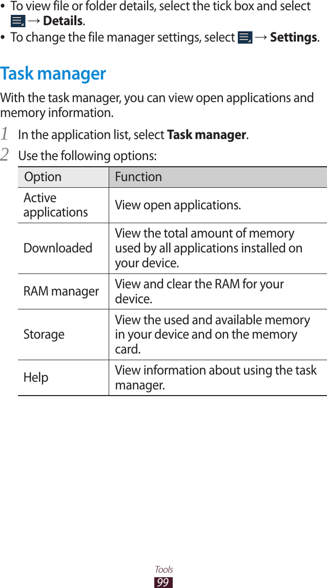 99ToolsTo view file or folder details, select the tick box and select  ● → Details.To change the file manager settings, select  ● → Settings.Task managerWith the task manager, you can view open applications and memory information.In the application list, select 1 Task manager.Use the following options:2 Option FunctionActive applications View open applications.DownloadedView the total amount of memory used by all applications installed on your device.RAM manager View and clear the RAM for your device.StorageView the used and available memory in your device and on the memory card.Help View information about using the task manager.