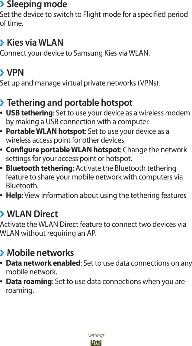 Settings102Sleeping mode ›Set the device to switch to Flight mode for a specified period of time.Kies via WLAN ›Connect your device to Samsung Kies via WLAN.VPN ›Set up and manage virtual private networks (VPNs).Tethering and portable hotspot ›USB tethering ●: Set to use your device as a wireless modem by making a USB connection with a computer.Portable WLAN hotspot ●: Set to use your device as a wireless access point for other devices.Configure portable WLAN hotspot ●: Change the network settings for your access point or hotspot.Bluetooth tethering ●: Activate the Bluetooth tethering feature to share your mobile network with computers via Bluetooth.Help ●: View information about using the tethering featuresWLAN Direct ›Activate the WLAN Direct feature to connect two devices via WLAN without requiring an AP.Mobile networks ›Data network enabled ●: Set to use data connections on any mobile network.Data roaming ●: Set to use data connections when you are roaming.