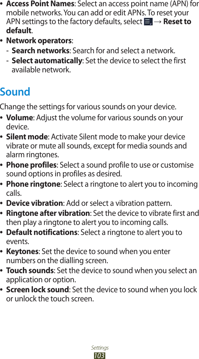 Settings103Access Point Names ●: Select an access point name (APN) for mobile networks. You can add or edit APNs. To reset your APN settings to the factory defaults, select   → Reset to default.Network operators ●:Search networks -: Search for and select a network.Select automatically -: Set the device to select the first available network.SoundChange the settings for various sounds on your device.Volume ●: Adjust the volume for various sounds on your device.Silent mode ●: Activate Silent mode to make your device vibrate or mute all sounds, except for media sounds and alarm ringtones.Phone profiles ●: Select a sound profile to use or customise sound options in profiles as desired.Phone ringtone ●: Select a ringtone to alert you to incoming calls.Device vibration ●: Add or select a vibration pattern.Ringtone after vibration ●: Set the device to vibrate first and then play a ringtone to alert you to incoming calls.Default notifications ●: Select a ringtone to alert you to events.Keytones ●: Set the device to sound when you enter numbers on the dialling screen.Touch sounds ●: Set the device to sound when you select an application or option.Screen lock sound ●: Set the device to sound when you lock or unlock the touch screen.