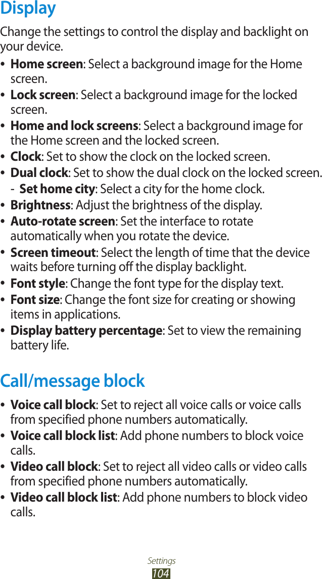 Settings104DisplayChange the settings to control the display and backlight on your device.Home screen ●: Select a background image for the Home screen.Lock screen ●: Select a background image for the locked screen.Home and lock screens ●: Select a background image for the Home screen and the locked screen.Clock ●: Set to show the clock on the locked screen.Dual clock ●: Set to show the dual clock on the locked screen.Set home city -: Select a city for the home clock.Brightness ●: Adjust the brightness of the display.Auto-rotate screen ●: Set the interface to rotate automatically when you rotate the device.Screen timeout ●: Select the length of time that the device waits before turning off the display backlight.Font style ●: Change the font type for the display text.Font size ●: Change the font size for creating or showing items in applications.Display battery percentage ●: Set to view the remaining battery life.Call/message blockVoice call block ●: Set to reject all voice calls or voice calls from specified phone numbers automatically.Voice call block list ●: Add phone numbers to block voice calls.Video call block ●: Set to reject all video calls or video calls from specified phone numbers automatically.Video call block list ●: Add phone numbers to block video calls.