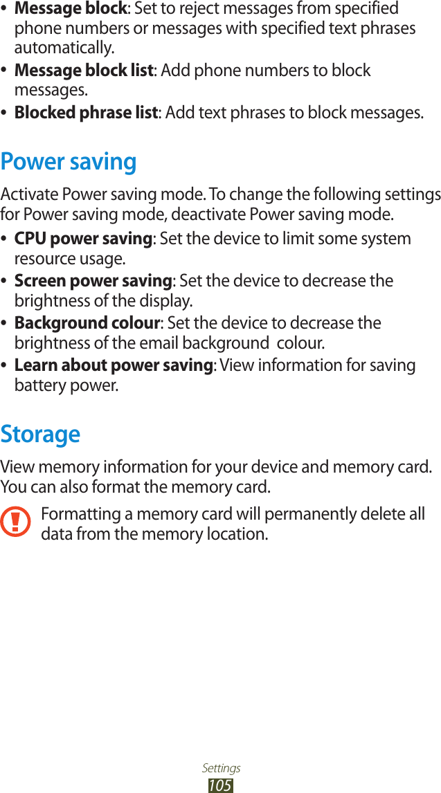 Settings105Message block ●: Set to reject messages from specified phone numbers or messages with specified text phrases automatically.Message block list ●: Add phone numbers to block messages.Blocked phrase list ●: Add text phrases to block messages.Power savingActivate Power saving mode. To change the following settings for Power saving mode, deactivate Power saving mode.CPU power saving ●: Set the device to limit some system resource usage.Screen power saving ●: Set the device to decrease the brightness of the display.Background colour ●: Set the device to decrease the brightness of the email background  colour.Learn about power saving ●: View information for saving battery power.StorageView memory information for your device and memory card. You can also format the memory card.Formatting a memory card will permanently delete all data from the memory location.