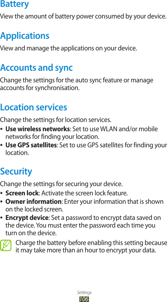 Settings106BatteryView the amount of battery power consumed by your device.ApplicationsView and manage the applications on your device.Accounts and syncChange the settings for the auto sync feature or manage accounts for synchronisation.Location servicesChange the settings for location services.Use wireless networks ●: Set to use WLAN and/or mobile networks for finding your location.Use GPS satellites ●: Set to use GPS satellites for finding your location.SecurityChange the settings for securing your device.Screen lock ●: Activate the screen lock feature.Owner information ●: Enter your information that is shown on the locked screen.Encrypt device ●: Set a password to encrypt data saved on the device. You must enter the password each time you turn on the device.Charge the battery before enabling this setting because it may take more than an hour to encrypt your data.