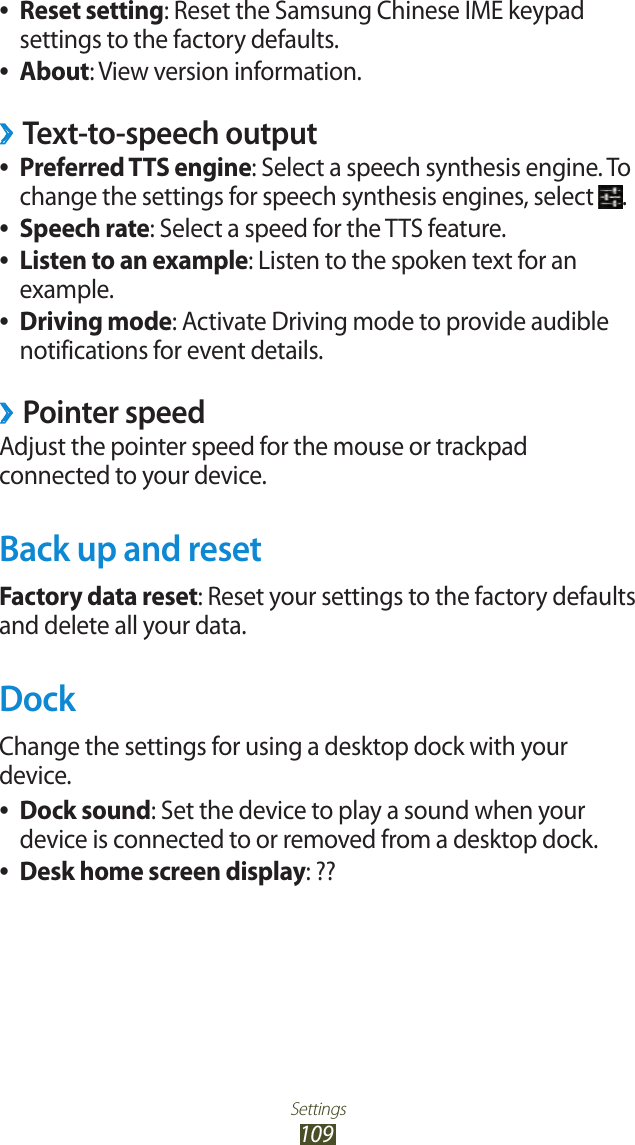 Settings109Reset setting ●: Reset the Samsung Chinese IME keypad settings to the factory defaults.About ●: View version information.Text-to-speech output ›Preferred TTS engine ●: Select a speech synthesis engine. To change the settings for speech synthesis engines, select  .Speech rate ●: Select a speed for the TTS feature.Listen to an example ●: Listen to the spoken text for an example.Driving mode ●: Activate Driving mode to provide audible notifications for event details.Pointer speed ›Adjust the pointer speed for the mouse or trackpad connected to your device.Back up and resetFactory data reset: Reset your settings to the factory defaults and delete all your data.DockChange the settings for using a desktop dock with your device.Dock sound ●: Set the device to play a sound when your device is connected to or removed from a desktop dock.Desk home screen display ●: ??