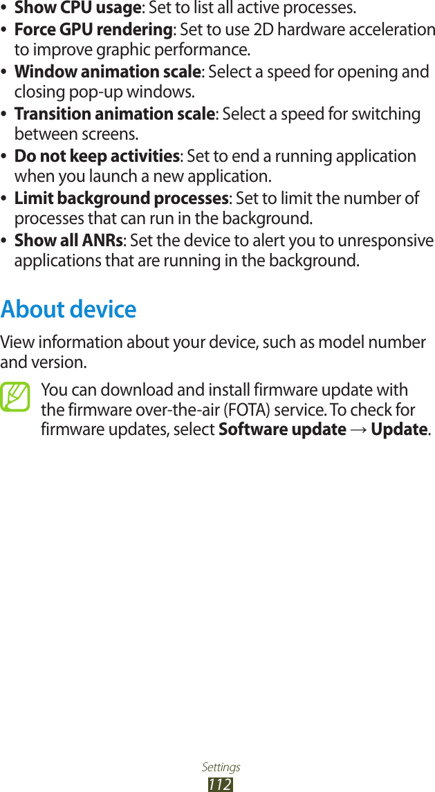 Settings112Show CPU usage ●: Set to list all active processes.Force GPU rendering ●: Set to use 2D hardware acceleration to improve graphic performance.Window animation scale ●: Select a speed for opening and closing pop-up windows.Transition animation scale ●: Select a speed for switching between screens.Do not keep activities ●: Set to end a running application when you launch a new application.Limit background processes ●: Set to limit the number of processes that can run in the background.Show all ANRs ●: Set the device to alert you to unresponsive applications that are running in the background.About deviceView information about your device, such as model number and version.You can download and install firmware update with the firmware over-the-air (FOTA) service. To check for firmware updates, select Software update → Update.