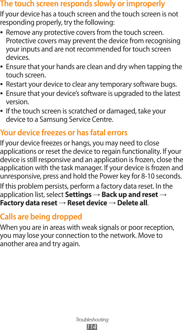 Troubleshooting114The touch screen responds slowly or improperlyIf your device has a touch screen and the touch screen is not responding properly, try the following:Remove any protective covers from the touch screen.  ●Protective covers may prevent the device from recognising your inputs and are not recommended for touch screen devices.Ensure that your hands are clean and dry when tapping the  ●touch screen.Restart your device to clear any temporary software bugs. ●Ensure that your device’s software is upgraded to the latest  ●version.If the touch screen is scratched or damaged, take your  ●device to a Samsung Service Centre.Your device freezes or has fatal errorsIf your device freezes or hangs, you may need to close applications or reset the device to regain functionality. If your device is still responsive and an application is frozen, close the application with the task manager. If your device is frozen and unresponsive, press and hold the Power key for 8-10 seconds.If this problem persists, perform a factory data reset. In the application list, select Settings → Back up and reset → Factory data reset → Reset device → Delete all.Calls are being droppedWhen you are in areas with weak signals or poor reception, you may lose your connection to the network. Move to another area and try again.