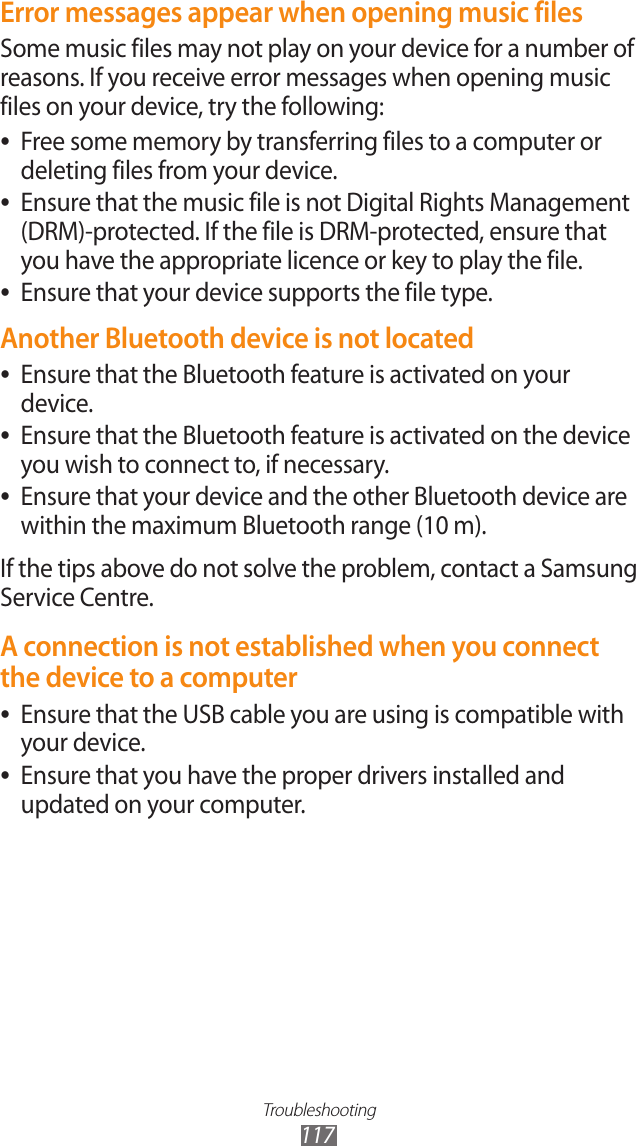 Troubleshooting117Error messages appear when opening music filesSome music files may not play on your device for a number of reasons. If you receive error messages when opening music files on your device, try the following:Free some memory by transferring files to a computer or  ●deleting files from your device.Ensure that the music file is not Digital Rights Management  ●(DRM)-protected. If the file is DRM-protected, ensure that you have the appropriate licence or key to play the file.Ensure that your device supports the file type. ●Another Bluetooth device is not locatedEnsure that the Bluetooth feature is activated on your  ●device.Ensure that the Bluetooth feature is activated on the device  ●you wish to connect to, if necessary.Ensure that your device and the other Bluetooth device are  ●within the maximum Bluetooth range (10 m).If the tips above do not solve the problem, contact a Samsung Service Centre.A connection is not established when you connect the device to a computerEnsure that the USB cable you are using is compatible with  ●your device.Ensure that you have the proper drivers installed and  ●updated on your computer.