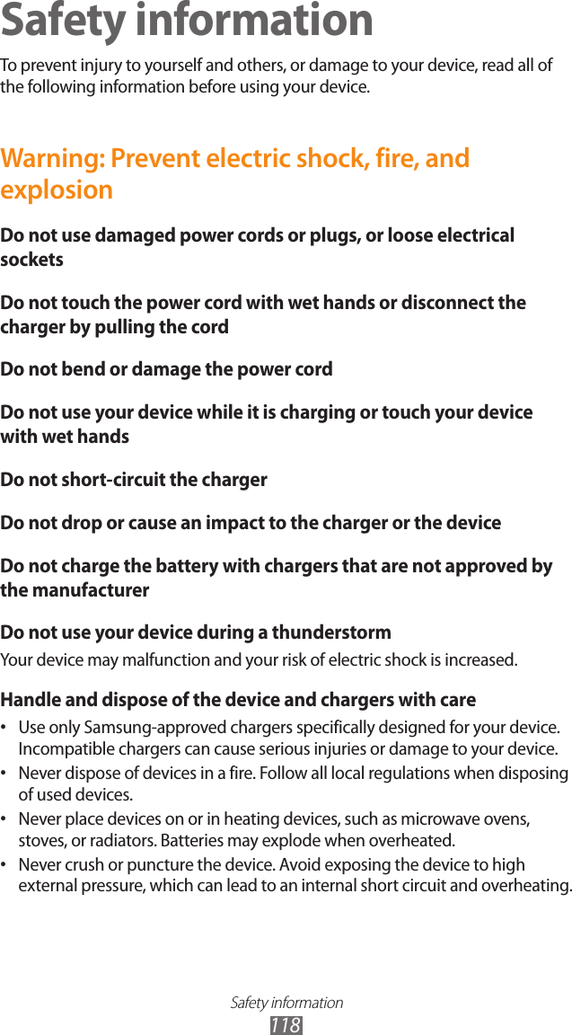 Safety information118Safety informationTo prevent injury to yourself and others, or damage to your device, read all of the following information before using your device.Warning: Prevent electric shock, fire, and explosionDo not use damaged power cords or plugs, or loose electrical socketsDo not touch the power cord with wet hands or disconnect the charger by pulling the cordDo not bend or damage the power cordDo not use your device while it is charging or touch your device with wet handsDo not short-circuit the chargerDo not drop or cause an impact to the charger or the deviceDo not charge the battery with chargers that are not approved by the manufacturerDo not use your device during a thunderstormYour device may malfunction and your risk of electric shock is increased.Handle and dispose of the device and chargers with careUse only Samsung-approved chargers specifically designed for your device. •Incompatible chargers can cause serious injuries or damage to your device.Never dispose of devices in a fire. Follow all local regulations when disposing •of used devices.Never place devices on or in heating devices, such as microwave ovens, •stoves, or radiators. Batteries may explode when overheated.Never crush or puncture the device. Avoid exposing the device to high •external pressure, which can lead to an internal short circuit and overheating.
