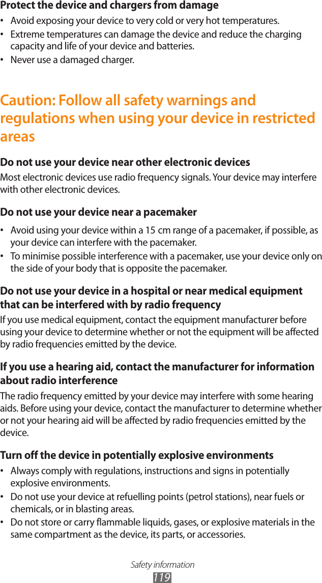 Safety information119Protect the device and chargers from damageAvoid exposing your device to very cold or very hot temperatures.•Extreme temperatures can damage the device and reduce the charging •capacity and life of your device and batteries.Never use a damaged charger.•Caution: Follow all safety warnings and regulations when using your device in restricted areasDo not use your device near other electronic devicesMost electronic devices use radio frequency signals. Your device may interfere with other electronic devices.Do not use your device near a pacemakerAvoid using your device within a 15•  cm range of a pacemaker, if possible, as your device can interfere with the pacemaker.To minimise possible interference with a pacemaker, use your device only on •the side of your body that is opposite the pacemaker.Do not use your device in a hospital or near medical equipment that can be interfered with by radio frequencyIf you use medical equipment, contact the equipment manufacturer before using your device to determine whether or not the equipment will be affected by radio frequencies emitted by the device.If you use a hearing aid, contact the manufacturer for information about radio interferenceThe radio frequency emitted by your device may interfere with some hearing aids. Before using your device, contact the manufacturer to determine whether or not your hearing aid will be affected by radio frequencies emitted by the device.Turn off the device in potentially explosive environmentsAlways comply with regulations, instructions and signs in potentially •explosive environments.Do not use your device at refuelling points (petrol stations), near fuels or •chemicals, or in blasting areas.Do not store or carry flammable liquids, gases, or explosive materials in the •same compartment as the device, its parts, or accessories.