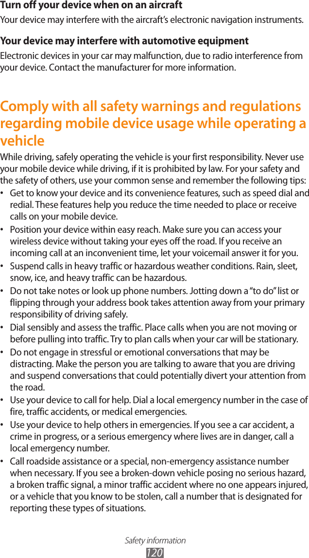 Safety information120Turn off your device when on an aircraftYour device may interfere with the aircraft’s electronic navigation instruments.Your device may interfere with automotive equipmentElectronic devices in your car may malfunction, due to radio interference from your device. Contact the manufacturer for more information.Comply with all safety warnings and regulations regarding mobile device usage while operating a vehicleWhile driving, safely operating the vehicle is your first responsibility. Never use your mobile device while driving, if it is prohibited by law. For your safety and the safety of others, use your common sense and remember the following tips:Get to know your device and its convenience features, such as speed dial and •redial. These features help you reduce the time needed to place or receive calls on your mobile device.Position your device within easy reach. Make sure you can access your •wireless device without taking your eyes off the road. If you receive an incoming call at an inconvenient time, let your voicemail answer it for you.Suspend calls in heavy traffic or hazardous weather conditions. Rain, sleet, •snow, ice, and heavy traffic can be hazardous.Do not take notes or look up phone numbers. Jotting down a “to do” list or •flipping through your address book takes attention away from your primary responsibility of driving safely.Dial sensibly and assess the traffic. Place calls when you are not moving or •before pulling into traffic. Try to plan calls when your car will be stationary.Do not engage in stressful or emotional conversations that may be •distracting. Make the person you are talking to aware that you are driving and suspend conversations that could potentially divert your attention from the road.Use your device to call for help. Dial a local emergency number in the case of •fire, traffic accidents, or medical emergencies.Use your device to help others in emergencies. If you see a car accident, a •crime in progress, or a serious emergency where lives are in danger, call a local emergency number.Call roadside assistance or a special, non-emergency assistance number •when necessary. If you see a broken-down vehicle posing no serious hazard, a broken traffic signal, a minor traffic accident where no one appears injured, or a vehicle that you know to be stolen, call a number that is designated for reporting these types of situations.