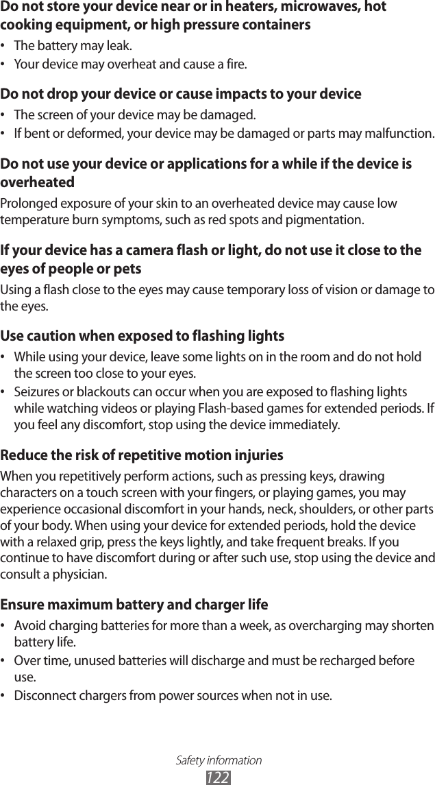 Safety information122Do not store your device near or in heaters, microwaves, hot cooking equipment, or high pressure containersThe battery may leak.•Your device may overheat and cause a fire.•Do not drop your device or cause impacts to your deviceThe screen of your device may be damaged.•If bent or deformed, your device may be damaged or parts may malfunction.•Do not use your device or applications for a while if the device is overheatedProlonged exposure of your skin to an overheated device may cause low temperature burn symptoms, such as red spots and pigmentation.If your device has a camera flash or light, do not use it close to the eyes of people or petsUsing a flash close to the eyes may cause temporary loss of vision or damage to the eyes.Use caution when exposed to flashing lightsWhile using your device, leave some lights on in the room and do not hold •the screen too close to your eyes.Seizures or blackouts can occur when you are exposed to flashing lights •while watching videos or playing Flash-based games for extended periods. If you feel any discomfort, stop using the device immediately.Reduce the risk of repetitive motion injuriesWhen you repetitively perform actions, such as pressing keys, drawing characters on a touch screen with your fingers, or playing games, you may experience occasional discomfort in your hands, neck, shoulders, or other parts of your body. When using your device for extended periods, hold the device with a relaxed grip, press the keys lightly, and take frequent breaks. If you continue to have discomfort during or after such use, stop using the device and consult a physician.Ensure maximum battery and charger lifeAvoid charging batteries for more than a week, as overcharging may shorten •battery life.Over time, unused batteries will discharge and must be recharged before •use.Disconnect chargers from power sources when not in use.•
