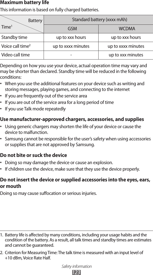 Safety information123Maximum battery lifeThis information is based on fully charged batteries.BatteryTime1Standard battery (xxxx mAh)GSM WCDMA Standby time up to xxx hours up to xxx hoursVoice call time2up to xxxx minutes up to xxxx minutesVideo call time -up to xxx minutesDepending on how you use your device, actual operation time may vary and may be shorter than declared. Standby time will be reduced in the following conditions:When you use the additional features on your device such as writing and •storing messages, playing games, and connecting to the internetIf you are frequently out of the service area•If you are out of the service area for a long period of time•If you use Talk mode repeatedly•Use manufacturer-approved chargers, accessories, and suppliesUsing generic chargers may shorten the life of your device or cause the •device to malfunction.Samsung cannot be responsible for the user’s safety when using accessories •or supplies that are not approved by Samsung.Do not bite or suck the deviceDoing so may damage the device or cause an explosion.•If children use the device, make sure that they use the device properly.•Do not insert the device or supplied accessories into the eyes, ears, or mouthDoing so may cause suffocation or serious injuries.1.  Battery life is affected by many conditions, including your usage habits and the condition of the battery. As a result, all talk times and standby times are estimates and cannot be guaranteed.2.  Criterion for Measuring Time: The talk time is measured with an input level of +10 dBm, Voice Rate Half.