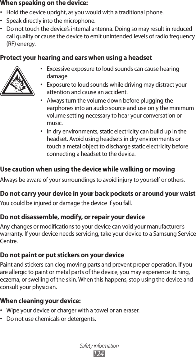 Safety information124When speaking on the device:Hold the device upright, as you would with a traditional phone.•Speak directly into the microphone.•Do not touch the device’s internal antenna. Doing so may result in reduced •call quality or cause the device to emit unintended levels of radio frequency (RF) energy.Protect your hearing and ears when using a headsetExcessive exposure to loud sounds can cause hearing •damage.Exposure to loud sounds while driving may distract your •attention and cause an accident.Always turn the volume down before plugging the •earphones into an audio source and use only the minimum volume setting necessary to hear your conversation or music.In dry environments, static electricity can build up in the •headset. Avoid using headsets in dry environments or touch a metal object to discharge static electricity before connecting a headset to the device.Use caution when using the device while walking or movingAlways be aware of your surroundings to avoid injury to yourself or others.Do not carry your device in your back pockets or around your waistYou could be injured or damage the device if you fall.Do not disassemble, modify, or repair your deviceAny changes or modifications to your device can void your manufacturer’s warranty. If your device needs servicing, take your device to a Samsung Service Centre.Do not paint or put stickers on your devicePaint and stickers can clog moving parts and prevent proper operation. If you are allergic to paint or metal parts of the device, you may experience itching, eczema, or swelling of the skin. When this happens, stop using the device and consult your physician.When cleaning your device:Wipe your device or charger with a towel or an eraser.•Do not use chemicals or detergents.•