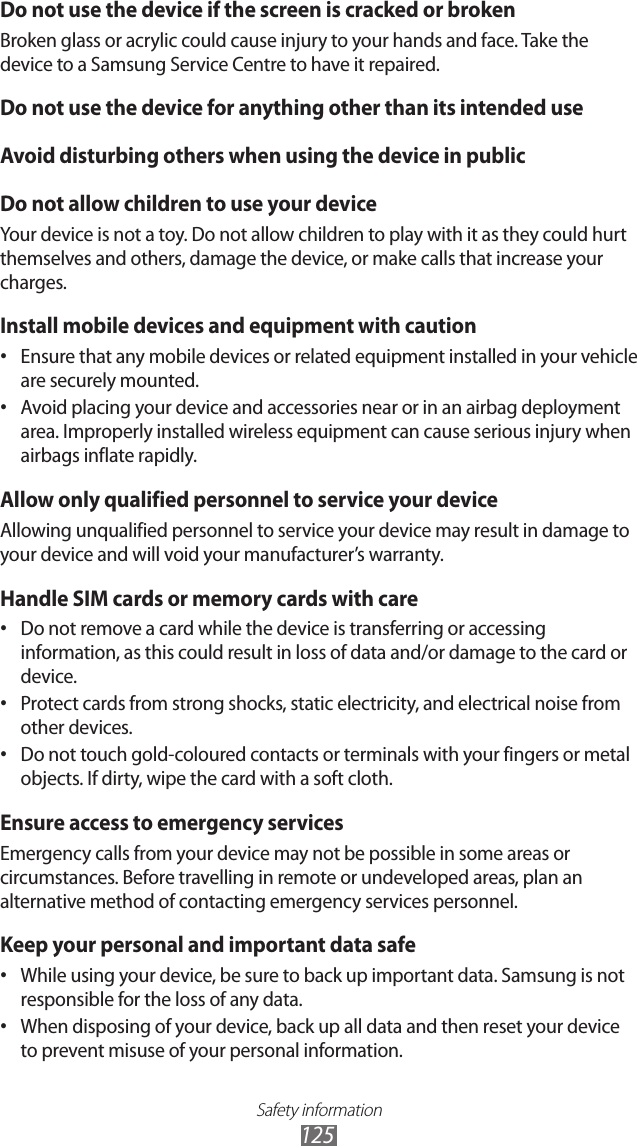 Safety information125Do not use the device if the screen is cracked or brokenBroken glass or acrylic could cause injury to your hands and face. Take the device to a Samsung Service Centre to have it repaired.Do not use the device for anything other than its intended useAvoid disturbing others when using the device in publicDo not allow children to use your deviceYour device is not a toy. Do not allow children to play with it as they could hurt themselves and others, damage the device, or make calls that increase your charges.Install mobile devices and equipment with cautionEnsure that any mobile devices or related equipment installed in your vehicle •are securely mounted.Avoid placing your device and accessories near or in an airbag deployment •area. Improperly installed wireless equipment can cause serious injury when airbags inflate rapidly.Allow only qualified personnel to service your deviceAllowing unqualified personnel to service your device may result in damage to your device and will void your manufacturer’s warranty.Handle SIM cards or memory cards with careDo not remove a card while the device is transferring or accessing •information, as this could result in loss of data and/or damage to the card or device.Protect cards from strong shocks, static electricity, and electrical noise from •other devices.Do not touch gold-coloured contacts or terminals with your fingers or metal •objects. If dirty, wipe the card with a soft cloth.Ensure access to emergency servicesEmergency calls from your device may not be possible in some areas or circumstances. Before travelling in remote or undeveloped areas, plan an alternative method of contacting emergency services personnel.Keep your personal and important data safeWhile using your device, be sure to back up important data. Samsung is not •responsible for the loss of any data.When disposing of your device, back up all data and then reset your device •to prevent misuse of your personal information.