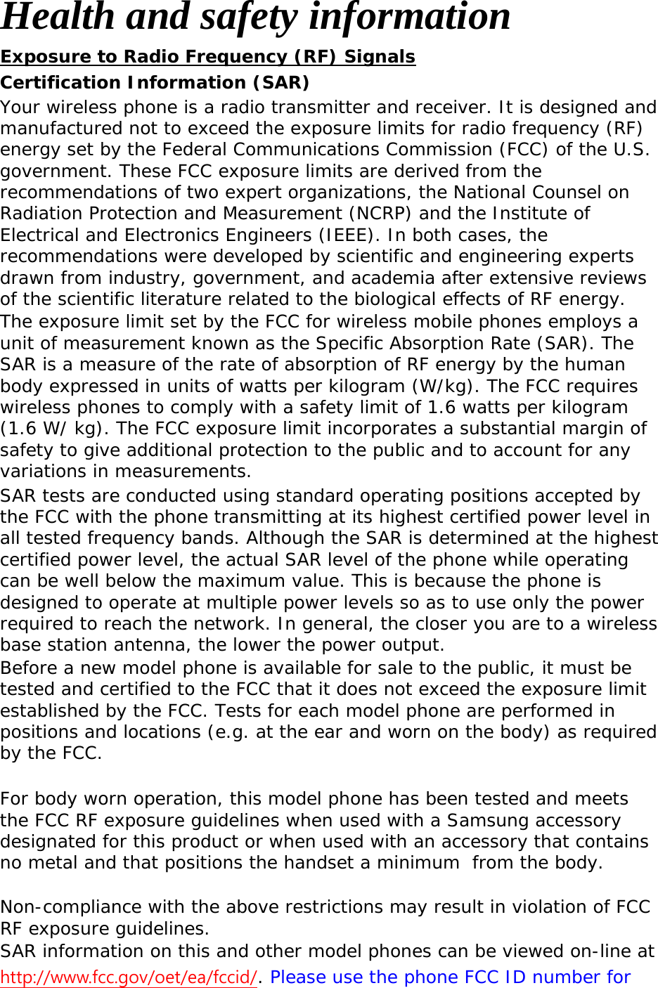 Health and safety information Exposure to Radio Frequency (RF) Signals Certification Information (SAR) Your wireless phone is a radio transmitter and receiver. It is designed and manufactured not to exceed the exposure limits for radio frequency (RF) energy set by the Federal Communications Commission (FCC) of the U.S. government. These FCC exposure limits are derived from the recommendations of two expert organizations, the National Counsel on Radiation Protection and Measurement (NCRP) and the Institute of Electrical and Electronics Engineers (IEEE). In both cases, the recommendations were developed by scientific and engineering experts drawn from industry, government, and academia after extensive reviews of the scientific literature related to the biological effects of RF energy. The exposure limit set by the FCC for wireless mobile phones employs a unit of measurement known as the Specific Absorption Rate (SAR). The SAR is a measure of the rate of absorption of RF energy by the human body expressed in units of watts per kilogram (W/kg). The FCC requires wireless phones to comply with a safety limit of 1.6 watts per kilogram (1.6 W/ kg). The FCC exposure limit incorporates a substantial margin of safety to give additional protection to the public and to account for any variations in measurements. SAR tests are conducted using standard operating positions accepted by the FCC with the phone transmitting at its highest certified power level in all tested frequency bands. Although the SAR is determined at the highest certified power level, the actual SAR level of the phone while operating can be well below the maximum value. This is because the phone is designed to operate at multiple power levels so as to use only the power required to reach the network. In general, the closer you are to a wireless base station antenna, the lower the power output. Before a new model phone is available for sale to the public, it must be tested and certified to the FCC that it does not exceed the exposure limit established by the FCC. Tests for each model phone are performed in positions and locations (e.g. at the ear and worn on the body) as required by the FCC.    For body worn operation, this model phone has been tested and meets the FCC RF exposure guidelines when used with a Samsung accessory designated for this product or when used with an accessory that contains no metal and that positions the handset a minimum  from the body. Non-compliance with the above restrictions may result in violation of FCC RF exposure guidelines. SAR information on this and other model phones can be viewed on-line at http://www.fcc.gov/oet/ea/fccid/. Please use the phone FCC ID number for 