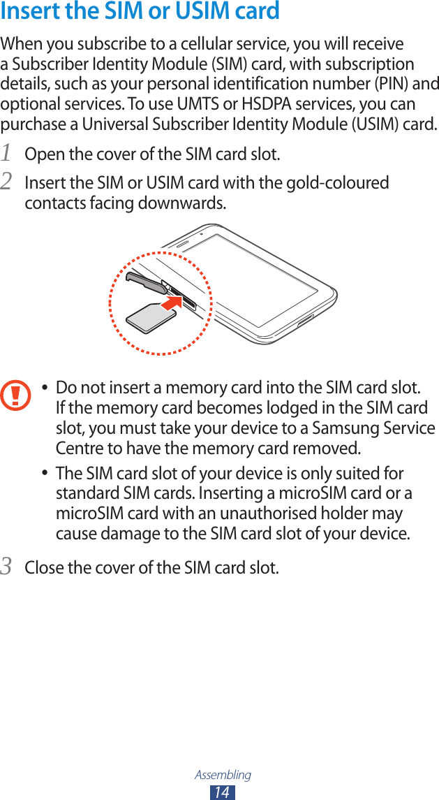 Assembling14Insert the SIM or USIM cardWhen you subscribe to a cellular service, you will receive a Subscriber Identity Module (SIM) card, with subscription details, such as your personal identification number (PIN) and optional services. To use UMTS or HSDPA services, you can purchase a Universal Subscriber Identity Module (USIM) card.Open the cover of the SIM card slot.1 Insert the SIM or USIM card with the gold-coloured 2 contacts facing downwards.Do not insert a memory card into the SIM card slot.  ●If the memory card becomes lodged in the SIM card slot, you must take your device to a Samsung Service Centre to have the memory card removed.The SIM card slot of your device is only suited for  ●standard SIM cards. Inserting a microSIM card or a microSIM card with an unauthorised holder may cause damage to the SIM card slot of your device.Close the cover of the SIM card slot.3 