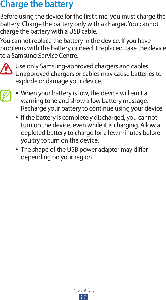 Assembling15Charge the batteryBefore using the device for the first time, you must charge the battery. Charge the battery only with a charger. You cannot charge the battery with a USB cable.You cannot replace the battery in the device. If you have problems with the battery or need it replaced, take the device to a Samsung Service Centre.Use only Samsung-approved chargers and cables. Unapproved chargers or cables may cause batteries to explode or damage your device.When your battery is low, the device will emit a  ●warning tone and show a low battery message. Recharge your battery to continue using your device.If the battery is completely discharged, you cannot  ●turn on the device, even while it is charging. Allow a depleted battery to charge for a few minutes before you try to turn on the device.The shape of the USB power adapter may differ  ●depending on your region.
