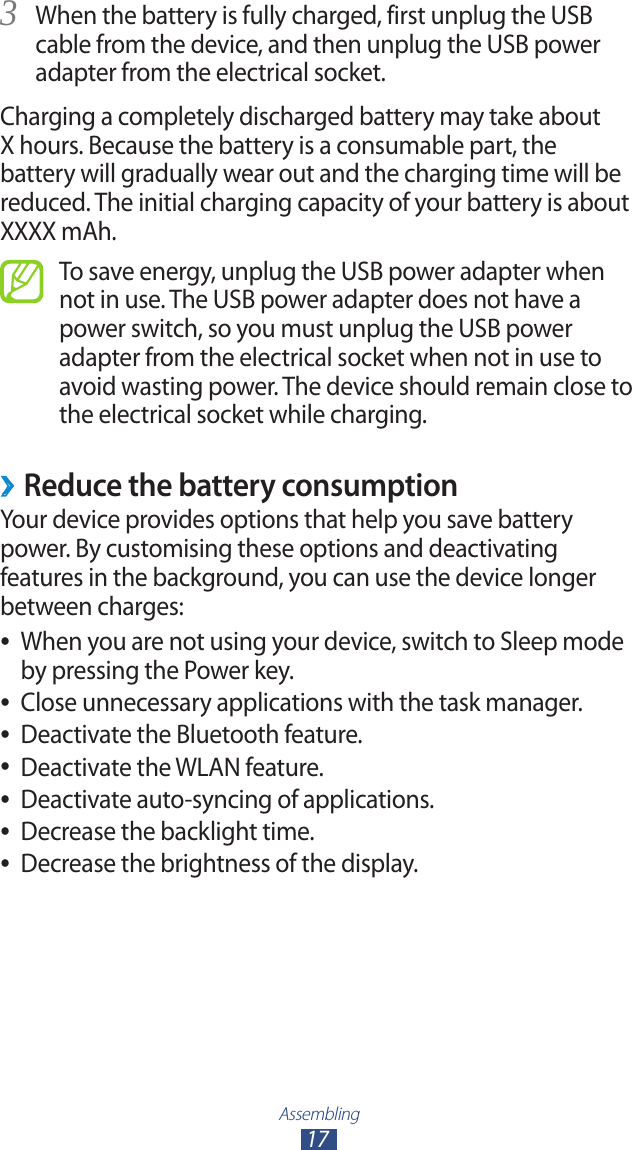 Assembling17When the battery is fully charged, first unplug the USB 3 cable from the device, and then unplug the USB power adapter from the electrical socket.Charging a completely discharged battery may take about X hours. Because the battery is a consumable part, the battery will gradually wear out and the charging time will be reduced. The initial charging capacity of your battery is about XXXX mAh.To save energy, unplug the USB power adapter when not in use. The USB power adapter does not have a power switch, so you must unplug the USB power adapter from the electrical socket when not in use to avoid wasting power. The device should remain close to the electrical socket while charging.Reduce the battery consumption ›Your device provides options that help you save battery power. By customising these options and deactivating features in the background, you can use the device longer between charges:When you are not using your device, switch to Sleep mode  ●by pressing the Power key.Close unnecessary applications with the task manager. ●Deactivate the Bluetooth feature. ●Deactivate the WLAN feature. ●Deactivate auto-syncing of applications. ●Decrease the backlight time. ●Decrease the brightness of the display. ●
