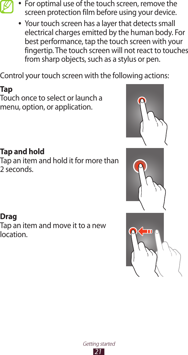 21Getting startedFor optimal use of the touch screen, remove the  ●screen protection film before using your device.Your touch screen has a layer that detects small  ●electrical charges emitted by the human body. For best performance, tap the touch screen with your fingertip. The touch screen will not react to touches from sharp objects, such as a stylus or pen. Control your touch screen with the following actions:TapTouch once to select or launch a menu, option, or application.Tap and holdTap an item and hold it for more than 2 seconds.DragTap an item and move it to a new location.