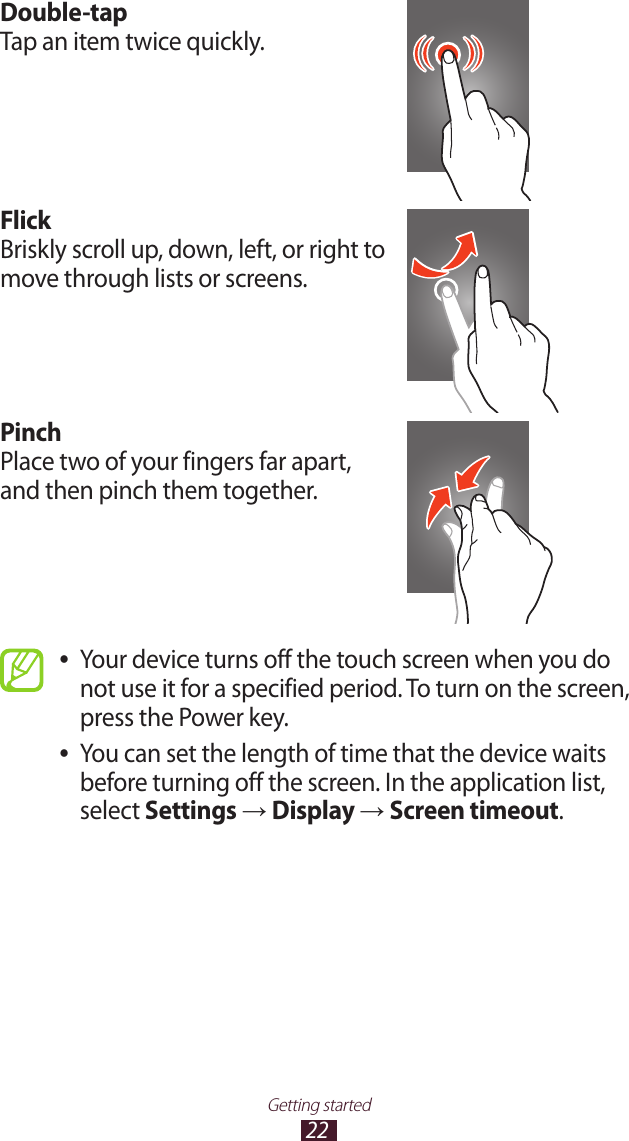 22Getting startedDouble-tapTap an item twice quickly.FlickBriskly scroll up, down, left, or right to move through lists or screens.PinchPlace two of your fingers far apart, and then pinch them together.Your device turns off the touch screen when you do  ●not use it for a specified period. To turn on the screen, press the Power key.You can set the length of time that the device waits  ●before turning off the screen. In the application list, select Settings → Display → Screen timeout.