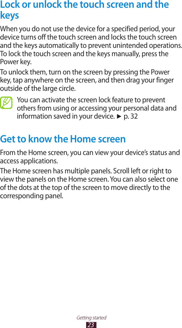 23Getting startedLock or unlock the touch screen and the keysWhen you do not use the device for a specified period, your device turns off the touch screen and locks the touch screen and the keys automatically to prevent unintended operations. To lock the touch screen and the keys manually, press the Power key.To unlock them, turn on the screen by pressing the Power key, tap anywhere on the screen, and then drag your finger outside of the large circle.You can activate the screen lock feature to prevent others from using or accessing your personal data and information saved in your device. ► p. 32Get to know the Home screenFrom the Home screen, you can view your device’s status and access applications.The Home screen has multiple panels. Scroll left or right to view the panels on the Home screen. You can also select one of the dots at the top of the screen to move directly to the corresponding panel.