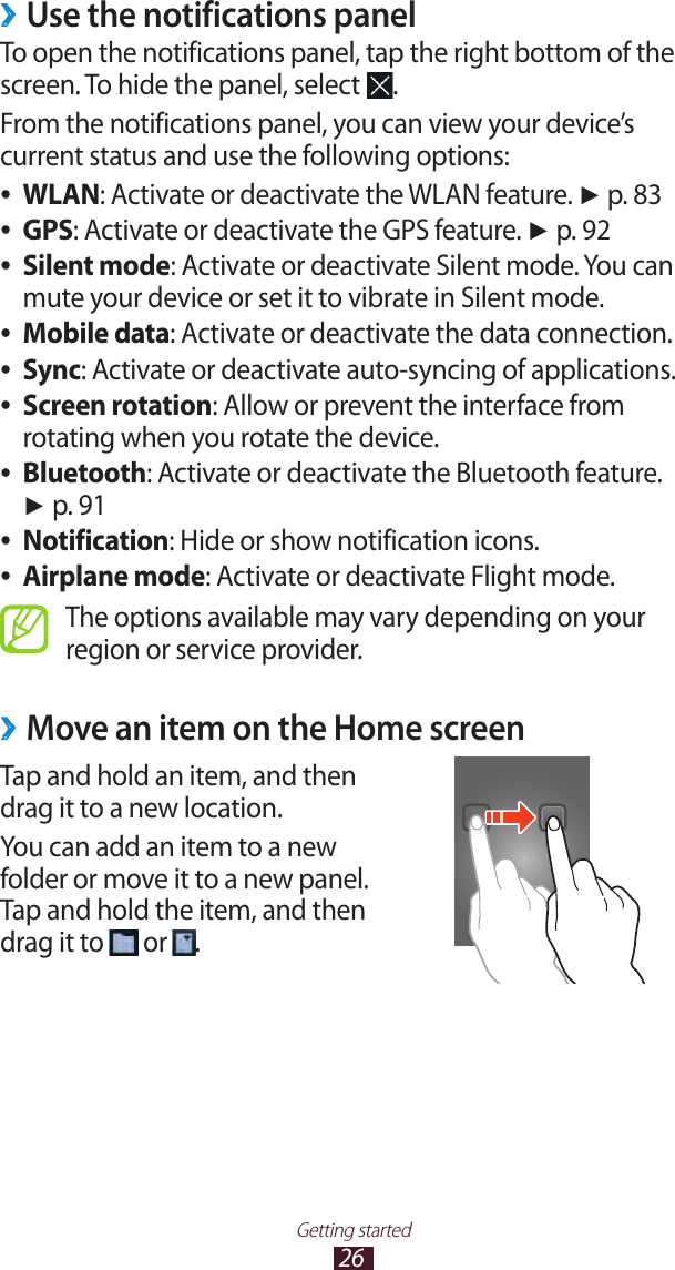 26Getting startedUse the notifications panel ›To open the notifications panel, tap the right bottom of the screen. To hide the panel, select  .From the notifications panel, you can view your device’s current status and use the following options:WLAN ●: Activate or deactivate the WLAN feature. ► p. 83GPS ●: Activate or deactivate the GPS feature. ► p. 92Silent mode ●: Activate or deactivate Silent mode. You can mute your device or set it to vibrate in Silent mode.Mobile data ●: Activate or deactivate the data connection.Sync ●: Activate or deactivate auto-syncing of applications.Screen rotation ●: Allow or prevent the interface from rotating when you rotate the device.Bluetooth ●: Activate or deactivate the Bluetooth feature. ► p. 91Notification ●: Hide or show notification icons.Airplane mode ●: Activate or deactivate Flight mode.The options available may vary depending on your region or service provider.Move an item on the Home screen ›Tap and hold an item, and then drag it to a new location.You can add an item to a new folder or move it to a new panel. Tap and hold the item, and then drag it to   or  .