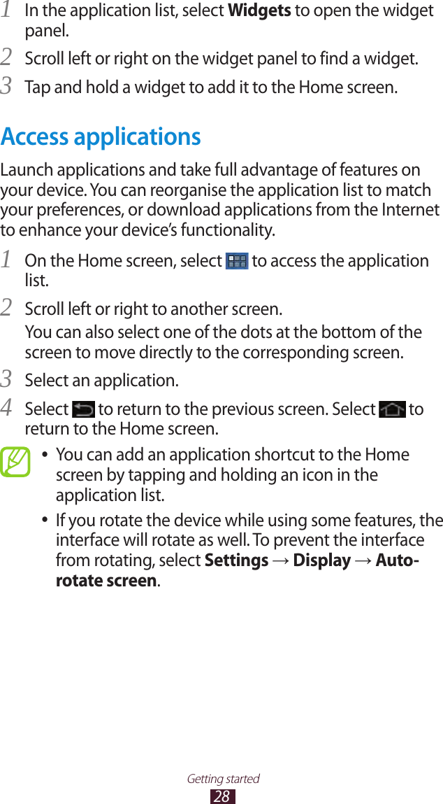 28Getting startedIn the application list, select 1 Widgets to open the widget panel.Scroll left or right on the widget panel to find a widget.2 Tap and hold a widget to add it to the Home screen.3 Access applicationsLaunch applications and take full advantage of features on your device. You can reorganise the application list to match your preferences, or download applications from the Internet to enhance your device’s functionality.On the Home screen, select 1  to access the application list.Scroll left or right to another screen.2 You can also select one of the dots at the bottom of the screen to move directly to the corresponding screen.Select an application.3 Select 4  to return to the previous screen. Select   to return to the Home screen.You can add an application shortcut to the Home  ●screen by tapping and holding an icon in the application list.If you rotate the device while using some features, the  ●interface will rotate as well. To prevent the interface from rotating, select Settings → Display → Auto-rotate screen.