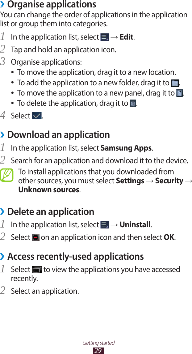 29Getting startedOrganise applications ›You can change the order of applications in the application list or group them into categories.In the application list, select 1  → Edit.Tap and hold an application icon.2 Organise applications:3 To move the application, drag it to a new location. ●To add the application to a new folder, drag it to  ●.To move the application to a new panel, drag it to  ●.To delete the application, drag it to  ●.Select 4 .Download an application ›In the application list, select 1 Samsung Apps.Search for an application and download it to the device.2 To install applications that you downloaded from other sources, you must select Settings → Security → Unknown sources.Delete an application ›In the application list, select 1  → Uninstall.Select 2  on an application icon and then select OK.Access recently-used applications ›Select 1  to view the applications you have accessed recently.Select an application.2 