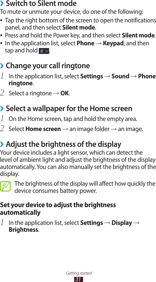 31Getting startedSwitch to Silent mode ›To mute or unmute your device, do one of the following:Tap the right bottom of the screen to open the notifications  ●panel, and then select Silent mode.Press and hold the Power key, and then select  ●Silent mode.In the application list, select  ●Phone → Keypad, and then tap and hold  .Change your call ringtone ›In the application list, select 1 Settings → Sound → Phone ringtone.Select a ringtone 2 → OK.Select a wallpaper for the Home screen ›On the Home screen, tap and hold the empty area.1 Select 2 Home screen → an image folder → an image.Adjust the brightness of the display ›Your device includes a light sensor, which can detect the level of ambient light and adjust the brightness of the display automatically. You can also manually set the brightness of the display.The brightness of the display will affect how quickly the device consumes battery power.Set your device to adjust the brightness automaticallyIn the application list, select 1 Settings → Display → Brightness.