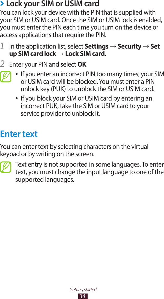 34Getting startedLock your SIM or USIM card ›You can lock your device with the PIN that is supplied with your SIM or USIM card. Once the SIM or USIM lock is enabled, you must enter the PIN each time you turn on the device or access applications that require the PIN.In the application list, select 1 Settings → Security → Set up SIM card lock → Lock SIM card.Enter your PIN and select 2 OK.If you enter an incorrect PIN too many times, your SIM  ●or USIM card will be blocked. You must enter a PIN unlock key (PUK) to unblock the SIM or USIM card.If you block your SIM or USIM card by entering an  ●incorrect PUK, take the SIM or USIM card to your service provider to unblock it.Enter textYou can enter text by selecting characters on the virtual keypad or by writing on the screen.Text entry is not supported in some languages. To enter text, you must change the input language to one of the supported languages.