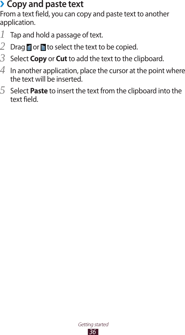 36Getting startedCopy and paste text ›From a text field, you can copy and paste text to another application.Tap and hold a passage of text.1 Drag 2  or   to select the text to be copied.Select 3 Copy or Cut to add the text to the clipboard.In another application, place the cursor at the point where 4 the text will be inserted.Select 5 Paste to insert the text from the clipboard into the text field.