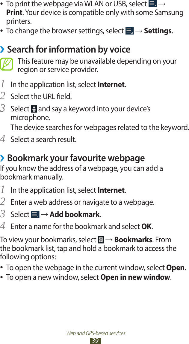 Web and GPS-based services39To print the webpage via WLAN or USB, select  ● → Print. Your device is compatible only with some Samsung printers.To change the browser settings, select  ● → Settings.Search for information by voice ›This feature may be unavailable depending on your region or service provider.In the application list, select 1 Internet.Select the URL field.2 Select 3  and say a keyword into your device’s microphone.The device searches for webpages related to the keyword.Select a search result.4 Bookmark your favourite webpage ›If you know the address of a webpage, you can add a bookmark manually.In the application list, select 1 Internet.Enter a web address or navigate to a webpage.2 Select 3  → Add bookmark.Enter a name for the bookmark and select 4 OK.To view your bookmarks, select   → Bookmarks. From the bookmark list, tap and hold a bookmark to access the following options:To open the webpage in the current window, select  ●Open.To open a new window, select  ●Open in new window.
