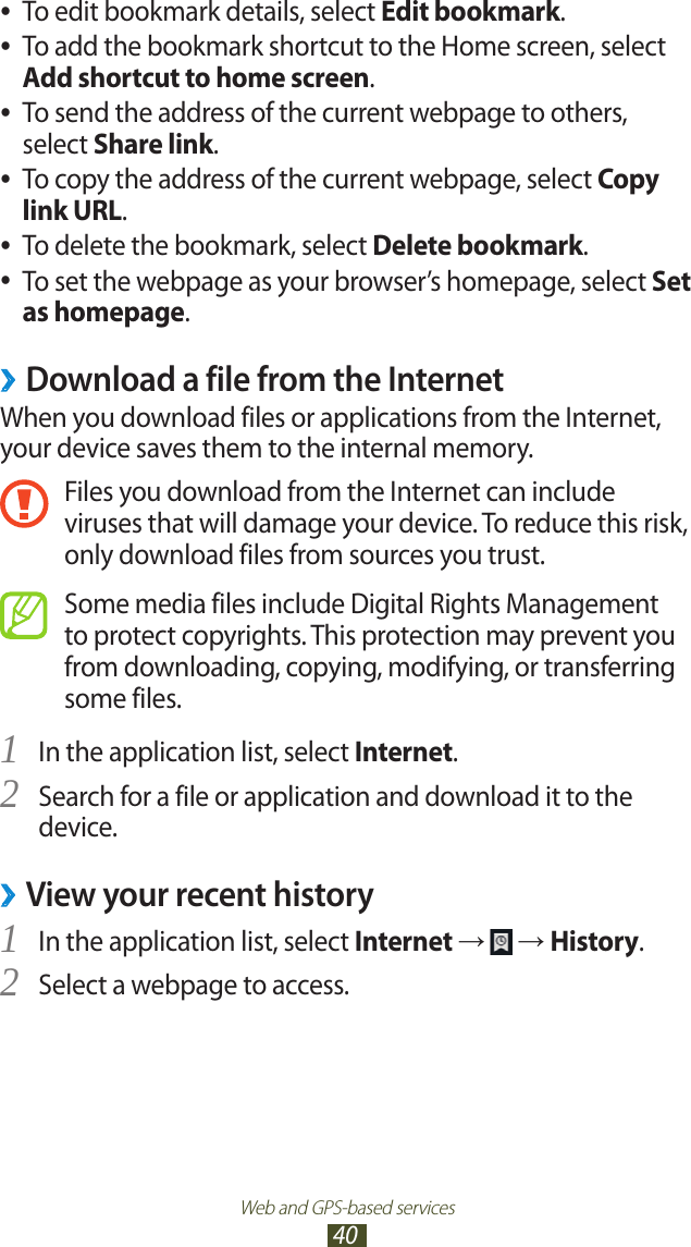 Web and GPS-based services40To edit bookmark details, select  ●Edit bookmark.To add the bookmark shortcut to the Home screen, select  ●Add shortcut to home screen.To send the address of the current webpage to others,  ●select Share link.To copy the address of the current webpage, select  ●Copy link URL.To delete the bookmark, select  ●Delete bookmark.To set the webpage as your browser’s homepage, select  ●Set as homepage.Download a file from the Internet ›When you download files or applications from the Internet, your device saves them to the internal memory.Files you download from the Internet can include viruses that will damage your device. To reduce this risk, only download files from sources you trust.Some media files include Digital Rights Management to protect copyrights. This protection may prevent you from downloading, copying, modifying, or transferring some files.In the application list, select 1 Internet.Search for a file or application and download it to the 2 device.View your recent history ›In the application list, select 1 Internet →   → History.Select a webpage to access.2 