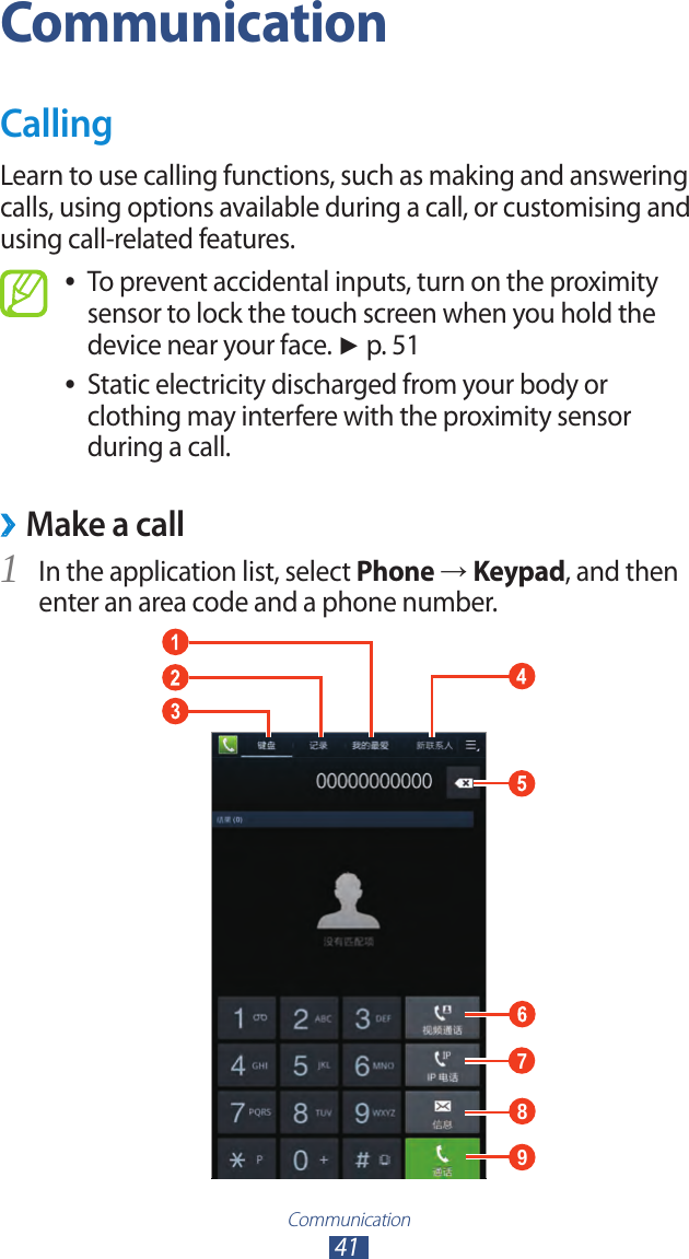 Communication41CommunicationCallingLearn to use calling functions, such as making and answering calls, using options available during a call, or customising and using call-related features.To prevent accidental inputs, turn on the proximity  ●sensor to lock the touch screen when you hold the device near your face. ► p. 51Static electricity discharged from your body or  ●clothing may interfere with the proximity sensor during a call.Make a call ›In the application list, select 1 Phone → Keypad, and then enter an area code and a phone number.789