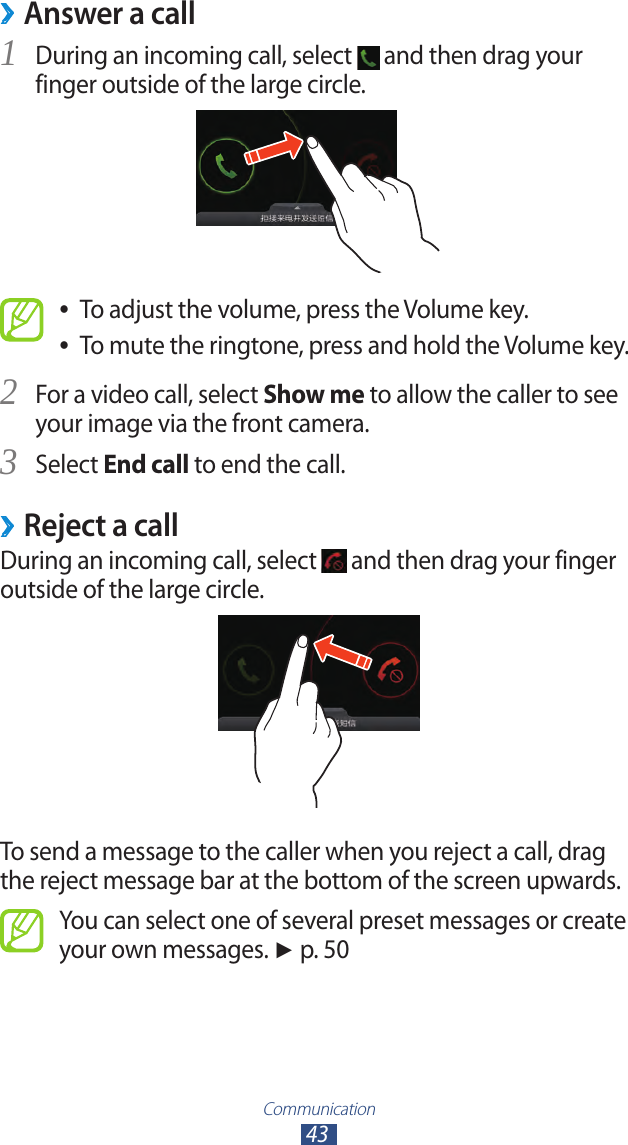 Communication43Answer a call ›During an incoming call, select 1  and then drag your finger outside of the large circle.To adjust the volume, press the Volume key. ●To mute the ringtone, press and hold the Volume key. ●For a video call, select 2 Show me to allow the caller to see your image via the front camera.Select 3 End call to end the call.Reject a call ›During an incoming call, select   and then drag your finger outside of the large circle.To send a message to the caller when you reject a call, drag the reject message bar at the bottom of the screen upwards.You can select one of several preset messages or create your own messages. ► p. 50