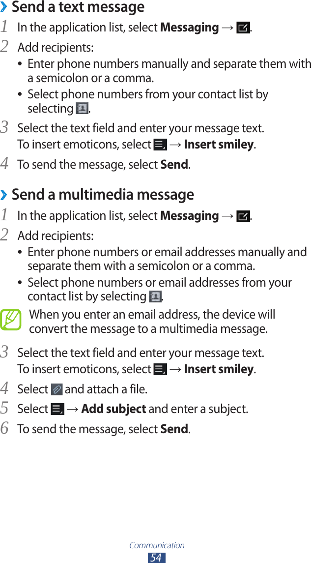 Communication54Send a text message ›In the application list, select 1 Messaging →  .Add recipients:2 Enter phone numbers manually and separate them with  ●a semicolon or a comma.Select phone numbers from your contact list by  ●selecting  .Select the text field and enter your message text.3 To insert emoticons, select   → Insert smiley.To send the message, select 4 Send. ›Send a multimedia messageIn the application list, select 1 Messaging →  .Add recipients:2 Enter phone numbers or email addresses manually and  ●separate them with a semicolon or a comma.Select phone numbers or email addresses from your  ●contact list by selecting  .When you enter an email address, the device will convert the message to a multimedia message.Select the text field and enter your message text.3 To insert emoticons, select   → Insert smiley.Select 4  and attach a file.Select 5  → Add subject and enter a subject.To send the message, select 6 Send.