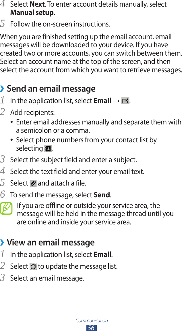 Communication56Select 4 Next. To enter account details manually, select Manual setup.Follow the on-screen instructions.5 When you are finished setting up the email account, email messages will be downloaded to your device. If you have created two or more accounts, you can switch between them. Select an account name at the top of the screen, and then select the account from which you want to retrieve messages.Send an email message ›In the application list, select 1 Email →  .Add recipients:2 Enter email addresses manually and separate them with  ●a semicolon or a comma.Select phone numbers from your contact list by  ●selecting  .Select the subject field and enter a subject.3 Select the text field and enter your email text.4 Select 5  and attach a file.To send the message, select 6 Send.If you are offline or outside your service area, the message will be held in the message thread until you are online and inside your service area.View an email message ›In the application list, select 1 Email.Select 2  to update the message list.Select an email message.3 
