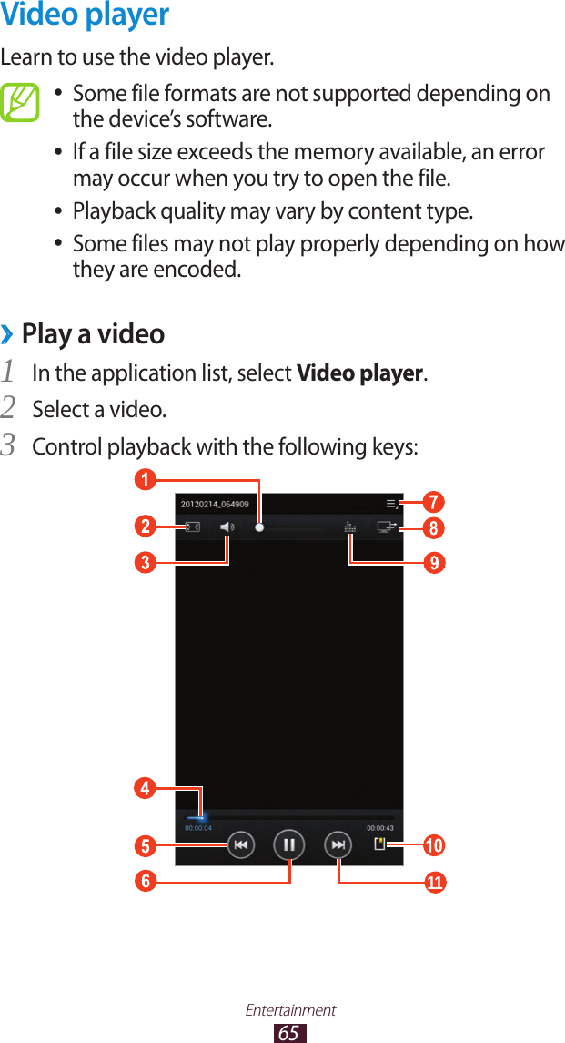65EntertainmentVideo playerLearn to use the video player.Some file formats are not supported depending on  ●the device’s software.If a file size exceeds the memory available, an error  ●may occur when you try to open the file.Playback quality may vary by content type. ●Some files may not play properly depending on how  ●they are encoded.Play a video ›In the application list, select 1 Video player.Select a video.2 Control playback with the following keys:3 11