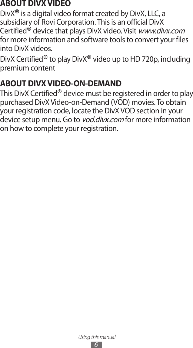 Using this manual6ABOUT DIVX VIDEODivX® is a digital video format created by DivX, LLC, a subsidiary of Rovi Corporation. This is an official DivX Certified® device that plays DivX video. Visit www.divx.com for more information and software tools to convert your files into DivX videos.DivX Certified® to play DivX® video up to HD 720p, including premium contentABOUT DIVX VIDEO-ON-DEMANDThis DivX Certified® device must be registered in order to play purchased DivX Video-on-Demand (VOD) movies. To obtain your registration code, locate the DivX VOD section in your device setup menu. Go to vod.divx.com for more information on how to complete your registration.